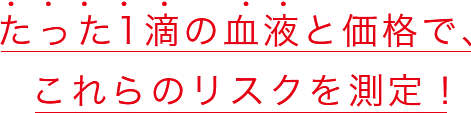 たった1滴の血液と価格で、これらのリスクを測定！